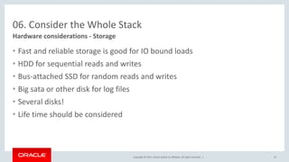 Copyright © 2017, Oracle and/or its affiliates. All rights reserved. |
06. Consider the Whole Stack
• Fast and reliable storage is good for IO bound loads
• HDD for sequential reads and writes
• Bus-attached SSD for random reads and writes
• Big sata or other disk for log files
• Several disks!
• Life time should be considered
Hardware considerations - Storage
47
 