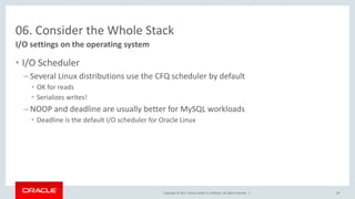 Copyright © 2017, Oracle and/or its affiliates. All rights reserved. |
06. Consider the Whole Stack
• I/O Scheduler
– Several Linux distributions use the CFQ scheduler by default
• OK for reads
• Serializes writes!
– NOOP and deadline are usually better for MySQL workloads
• Deadline is the default I/O scheduler for Oracle Linux
I/O settings on the operating system
49
 