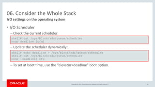 Copyright © 2017, Oracle and/or its affiliates. All rights reserved. |
06. Consider the Whole Stack
• I/O Scheduler
– Check the current scheduler:
– Update the scheduler dynamically:
– To set at boot time, use the “elevator=deadline” boot option.
I/O settings on the operating system
shell# cat /sys/block/sda/queue/scheduler
noop deadline [cfq]
shell# echo deadline > /sys/block/sda/queue/scheduler
shell# cat /sys/block/sda/queue/scheduler
noop [deadline] cfq
50
 