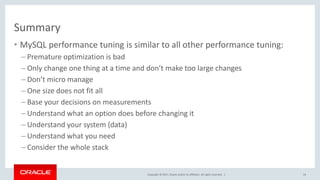 Copyright © 2017, Oracle and/or its affiliates. All rights reserved. |
Summary
• MySQL performance tuning is similar to all other performance tuning:
– Premature optimization is bad
– Only change one thing at a time and don’t make too large changes
– Don’t micro manage
– One size does not fit all
– Base your decisions on measurements
– Understand what an option does before changing it
– Understand your system (data)
– Understand what you need
– Consider the whole stack
54
 