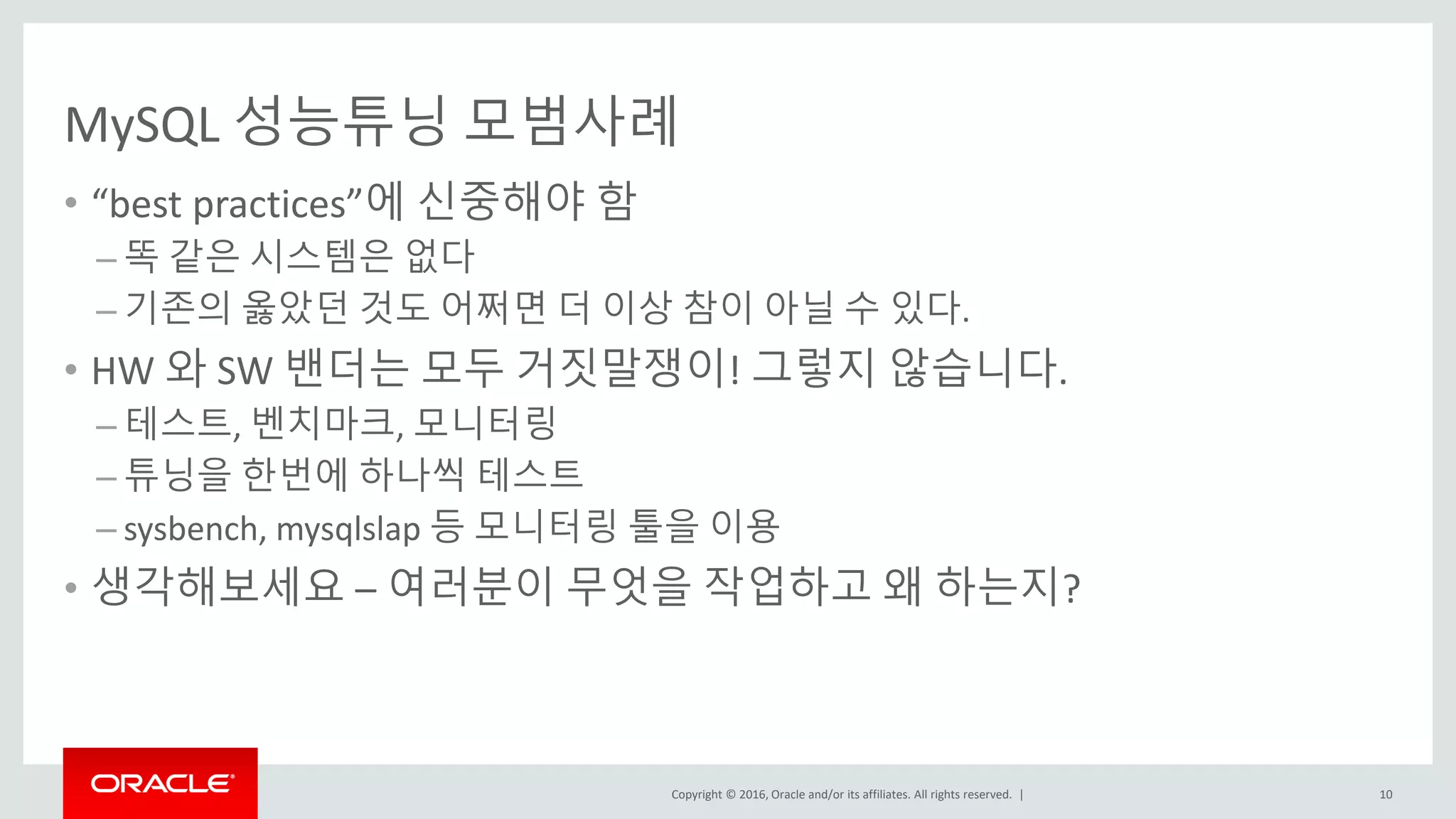 Copyright © 2016, Oracle and/or its affiliates. All rights reserved. |
MySQL 성능튜닝 모범사례
• “best practices”에 신중해야 함
– 똑 같은 시스템은 없다
– 기존의 옳았던 것도 어쩌면 더 이상 참이 아닐 수 있다.
• HW 와 SW 밴더는 모두 거짓말쟁이! 그렇지 않습니다.
– 테스트, 벤치마크, 모니터링
– 튜닝을 한번에 하나씩 테스트
– sysbench, mysqlslap 등 모니터링 툴을 이용
• 생각해보세요 – 여러분이 무엇을 작업하고 왜 하는지?
10
 