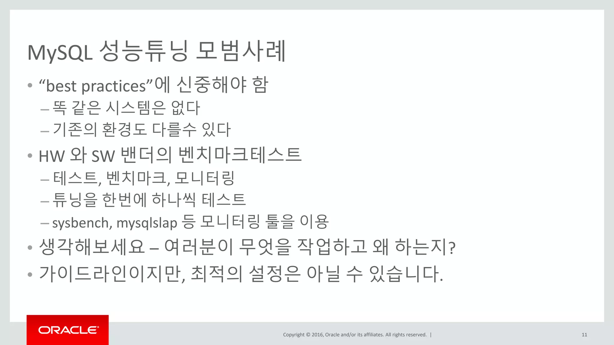 Copyright © 2016, Oracle and/or its affiliates. All rights reserved. |
MySQL 성능튜닝 모범사례
• “best practices”에 신중해야 함
– 똑 같은 시스템은 없다
– 기존의 환경도 다를수 있다
• HW 와 SW 밴더의 벤치마크테스트
– 테스트, 벤치마크, 모니터링
– 튜닝을 한번에 하나씩 테스트
– sysbench, mysqlslap 등 모니터링 툴을 이용
• 생각해보세요 – 여러분이 무엇을 작업하고 왜 하는지?
• 가이드라인이지만, 최적의 설정은 아닐 수 있습니다.
11
 