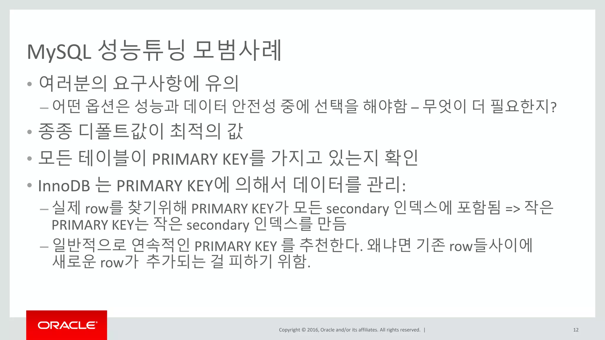 Copyright © 2016, Oracle and/or its affiliates. All rights reserved. |
MySQL 성능튜닝 모범사례
• 여러분의 요구사항에 유의
– 어떤 옵션은 성능과 데이터 안전성 중에 선택을 해야함 – 무엇이 더 필요한지?
• 종종 디폴트값이 최적의 값
• 모든 테이블이 PRIMARY KEY를 가지고 있는지 확인
• InnoDB 는 PRIMARY KEY에 의해서 데이터를 관리:
– 실제 row를 찾기위해 PRIMARY KEY가 모든 secondary 인덱스에 포함됨 => 작은
PRIMARY KEY는 작은 secondary 인덱스를 만듬
– 일반적으로 연속적인 PRIMARY KEY 를 추천한다. 왜냐면 기존 row들사이에
새로운 row가 추가되는 걸 피하기 위함.
12
 
