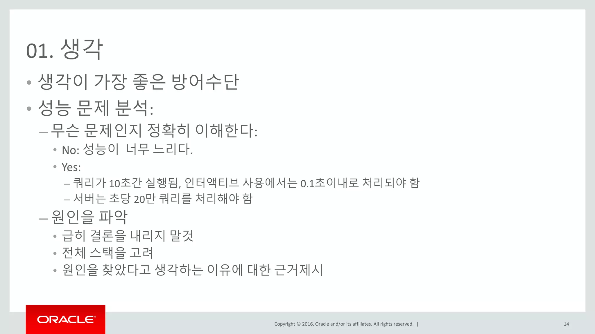 Copyright © 2016, Oracle and/or its affiliates. All rights reserved. |
01. 생각
• 생각이 가장 좋은 방어수단
• 성능 문제 분석:
– 무슨 문제인지 정확히 이해한다:
• No: 성능이 너무 느리다.
• Yes:
– 쿼리가 10초간 실행됨, 인터액티브 사용에서는 0.1초이내로 처리되야 함
– 서버는 초당 20만 쿼리를 처리해야 함
– 원인을 파악
• 급히 결론을 내리지 말것
• 전체 스택을 고려
• 원인을 찾았다고 생각하는 이유에 대한 근거제시
14
 
