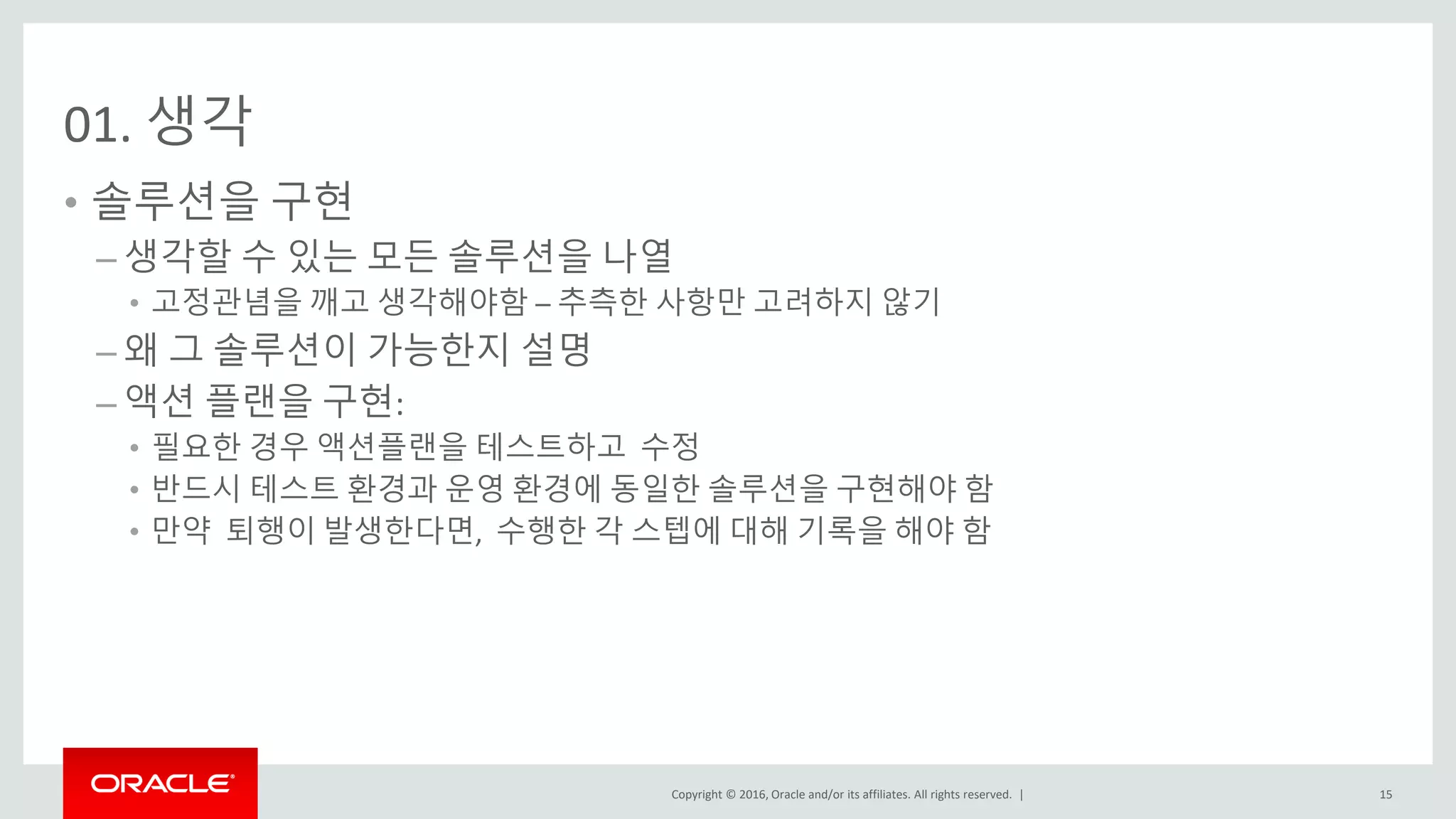 Copyright © 2016, Oracle and/or its affiliates. All rights reserved. |
01. 생각
• 솔루션을 구현
– 생각할 수 있는 모든 솔루션을 나열
• 고정관념을 깨고 생각해야함 – 추측한 사항만 고려하지 않기
– 왜 그 솔루션이 가능한지 설명
– 액션 플랜을 구현:
• 필요한 경우 액션플랜을 테스트하고 수정
• 반드시 테스트 환경과 운영 환경에 동일한 솔루션을 구현해야 함
• 만약 퇴행이 발생한다면, 수행한 각 스텝에 대해 기록을 해야 함
15
 