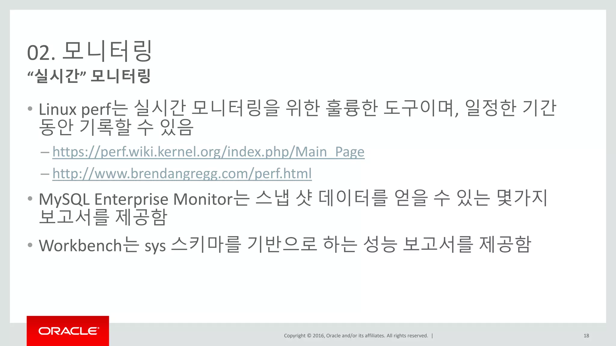 Copyright © 2016, Oracle and/or its affiliates. All rights reserved. |
02. 모니터링
• Linux perf는 실시간 모니터링을 위한 훌륭한 도구이며, 일정한 기간
동안 기록할 수 있음
– https://perf.wiki.kernel.org/index.php/Main_Page
– http://www.brendangregg.com/perf.html
• MySQL Enterprise Monitor는 스냅 샷 데이터를 얻을 수 있는 몇가지
보고서를 제공함
• Workbench는 sys 스키마를 기반으로 하는 성능 보고서를 제공함
“실시간” 모니터링
18
 