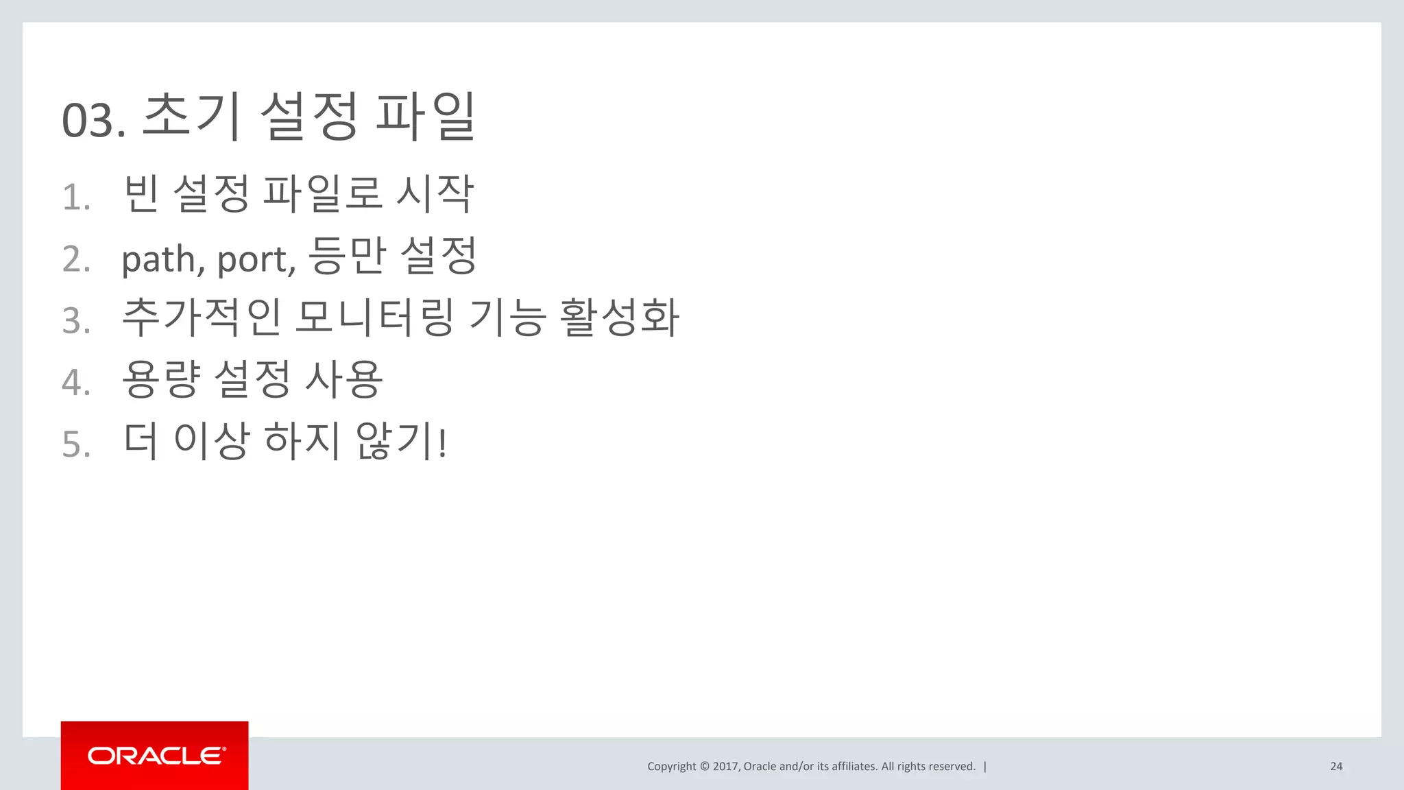 Copyright © 2017, Oracle and/or its affiliates. All rights reserved. |
03. 초기 설정 파일
1. 빈 설정 파일로 시작
2. path, port, 등만 설정
3. 추가적인 모니터링 기능 활성화
4. 용량 설정 사용
5. 더 이상 하지 않기!
24
 