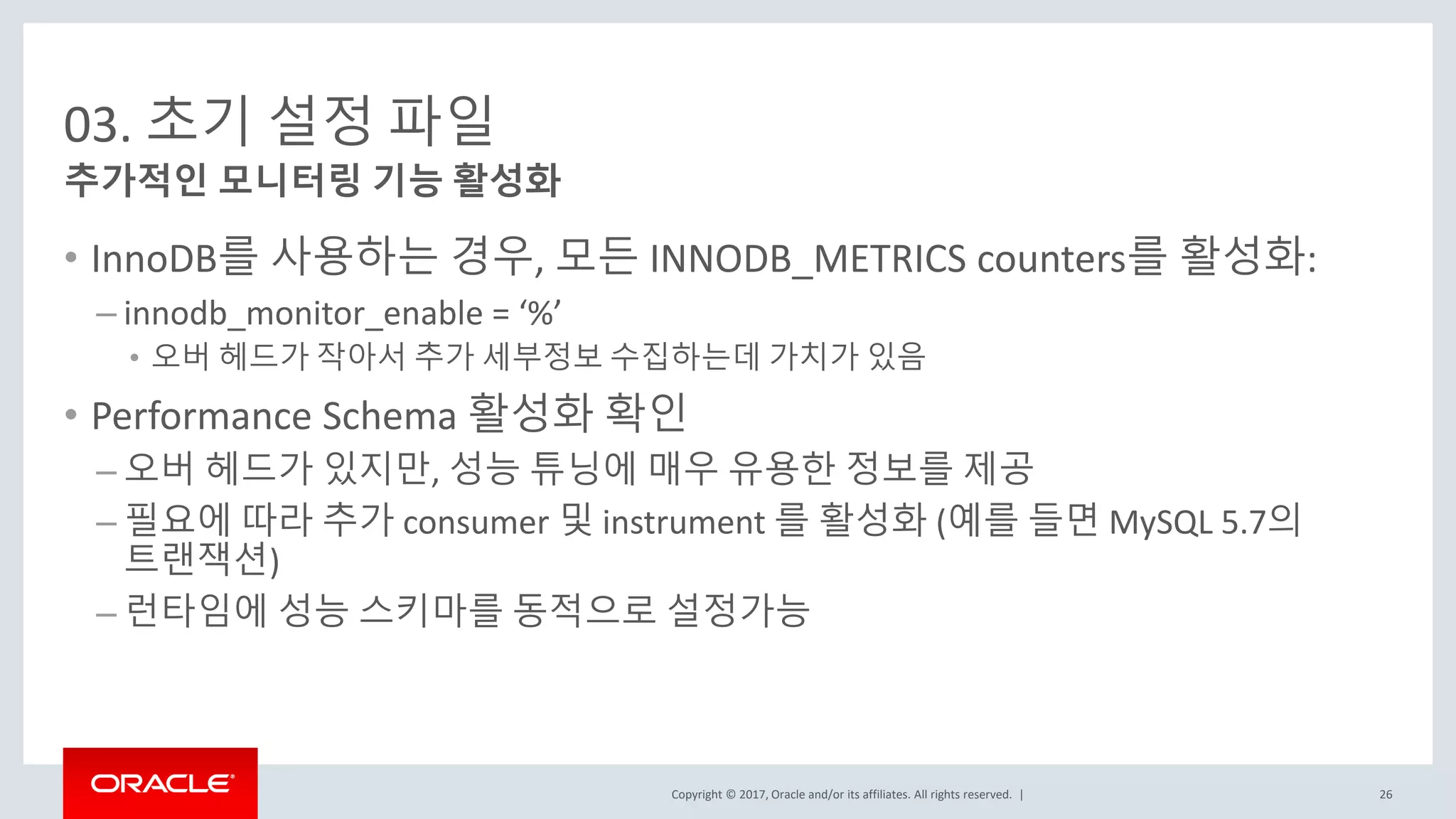 Copyright © 2017, Oracle and/or its affiliates. All rights reserved. |
03. 초기 설정 파일
• InnoDB를 사용하는 경우, 모든 INNODB_METRICS counters를 활성화:
– innodb_monitor_enable = ‘%’
• 오버 헤드가 작아서 추가 세부정보 수집하는데 가치가 있음
• Performance Schema 활성화 확인
– 오버 헤드가 있지만, 성능 튜닝에 매우 유용한 정보를 제공
– 필요에 따라 추가 consumer 및 instrument 를 활성화 (예를 들면 MySQL 5.7의
트랜잭션)
– 런타임에 성능 스키마를 동적으로 설정가능
추가적인 모니터링 기능 활성화
26
 