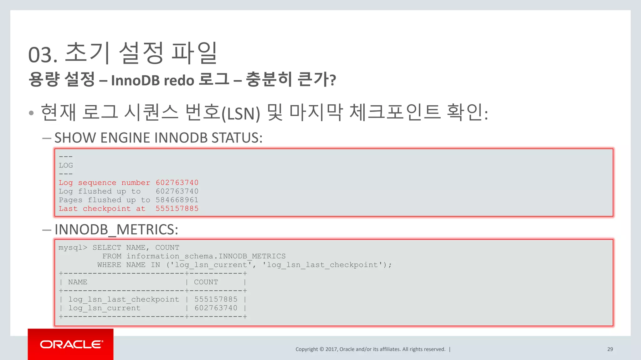 Copyright © 2017, Oracle and/or its affiliates. All rights reserved. |
03. 초기 설정 파일
• 현재 로그 시퀀스 번호(LSN) 및 마지막 체크포인트 확인:
– SHOW ENGINE INNODB STATUS:
– INNODB_METRICS:
용량 설정 – InnoDB redo 로그 – 충분히 큰가?
---
LOG
---
Log sequence number 602763740
Log flushed up to 602763740
Pages flushed up to 584668961
Last checkpoint at 555157885
mysql> SELECT NAME, COUNT
FROM information_schema.INNODB_METRICS
WHERE NAME IN ('log_lsn_current', 'log_lsn_last_checkpoint');
+-------------------------+-----------+
| NAME | COUNT |
+-------------------------+-----------+
| log_lsn_last_checkpoint | 555157885 |
| log_lsn_current | 602763740 |
+-------------------------+-----------+
29
 