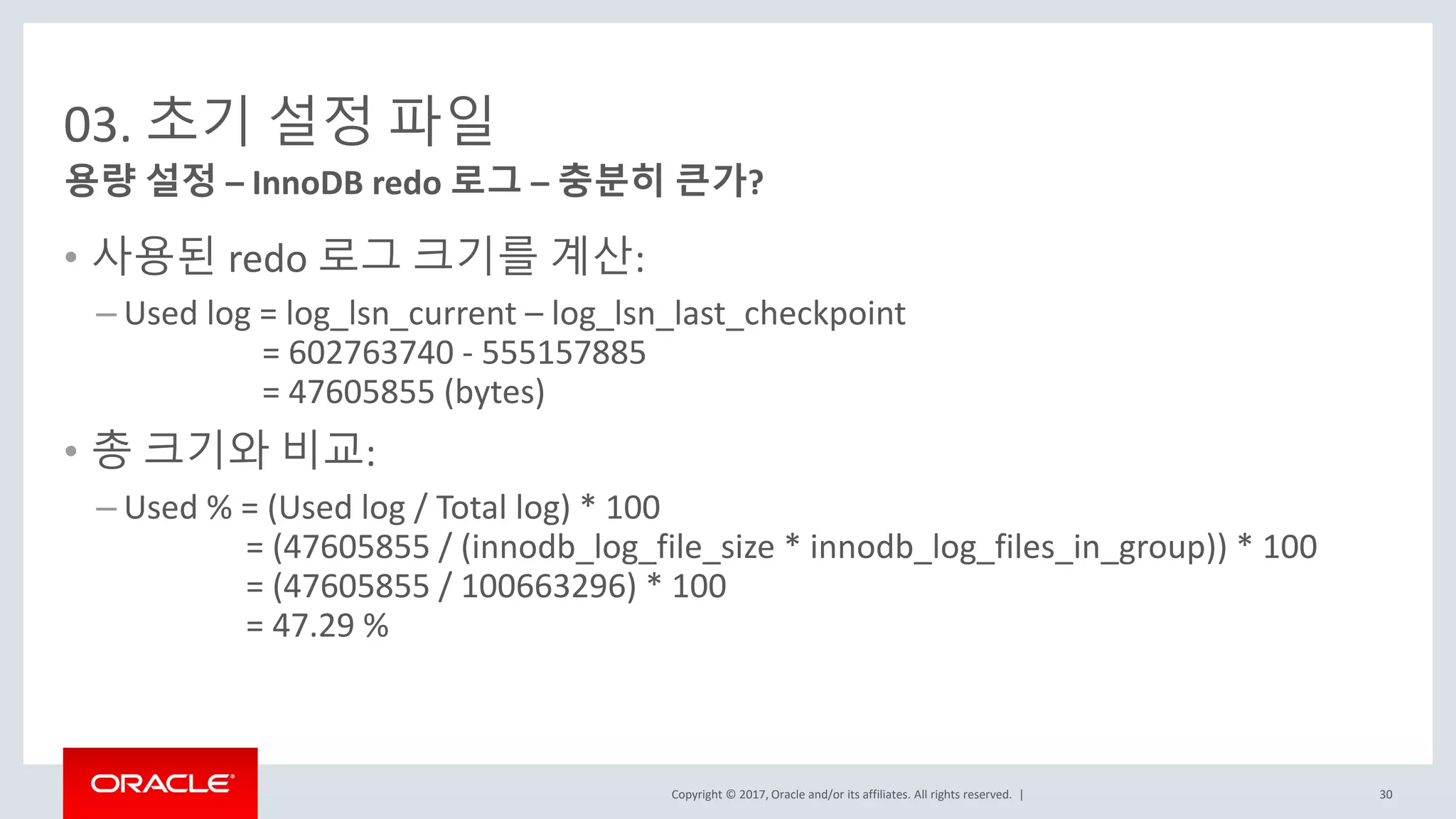 Copyright © 2017, Oracle and/or its affiliates. All rights reserved. |
03. 초기 설정 파일
• 사용된 redo 로그 크기를 계산:
– Used log = log_lsn_current – log_lsn_last_checkpoint
= 602763740 - 555157885
= 47605855 (bytes)
• 총 크기와 비교:
– Used % = (Used log / Total log) * 100
= (47605855 / (innodb_log_file_size * innodb_log_files_in_group)) * 100
= (47605855 / 100663296) * 100
= 47.29 %
용량 설정 – InnoDB redo 로그 – 충분히 큰가?
30
 