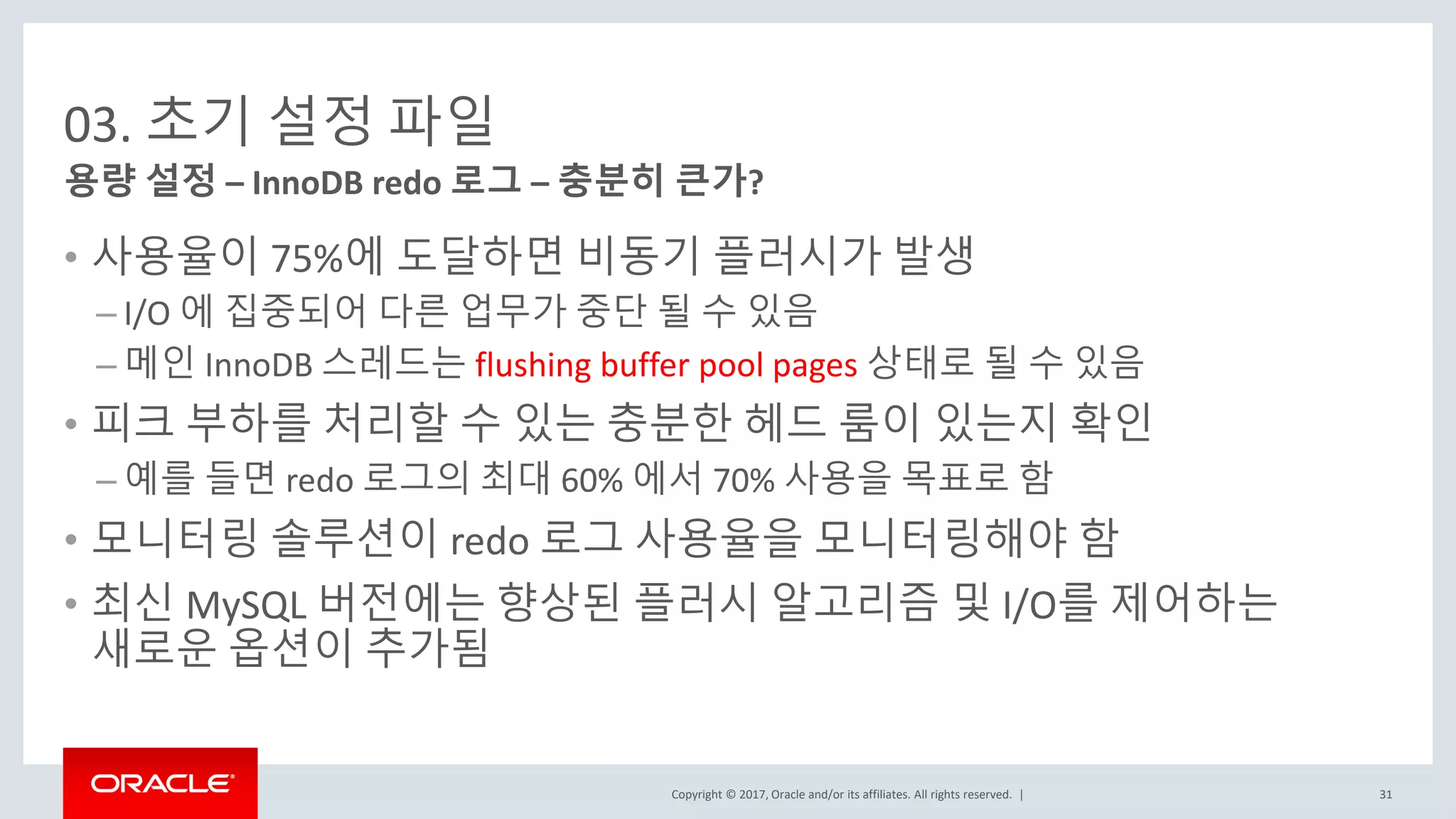 Copyright © 2017, Oracle and/or its affiliates. All rights reserved. |
03. 초기 설정 파일
• 사용율이 75%에 도달하면 비동기 플러시가 발생
– I/O 에 집중되어 다른 업무가 중단 될 수 있음
– 메인 InnoDB 스레드는 flushing buffer pool pages 상태로 될 수 있음
• 피크 부하를 처리할 수 있는 충분한 헤드 룸이 있는지 확인
– 예를 들면 redo 로그의 최대 60% 에서 70% 사용을 목표로 함
• 모니터링 솔루션이 redo 로그 사용율을 모니터링해야 함
• 최신 MySQL 버전에는 향상된 플러시 알고리즘 및 I/O를 제어하는
새로운 옵션이 추가됨
용량 설정 – InnoDB redo 로그 – 충분히 큰가?
31
 