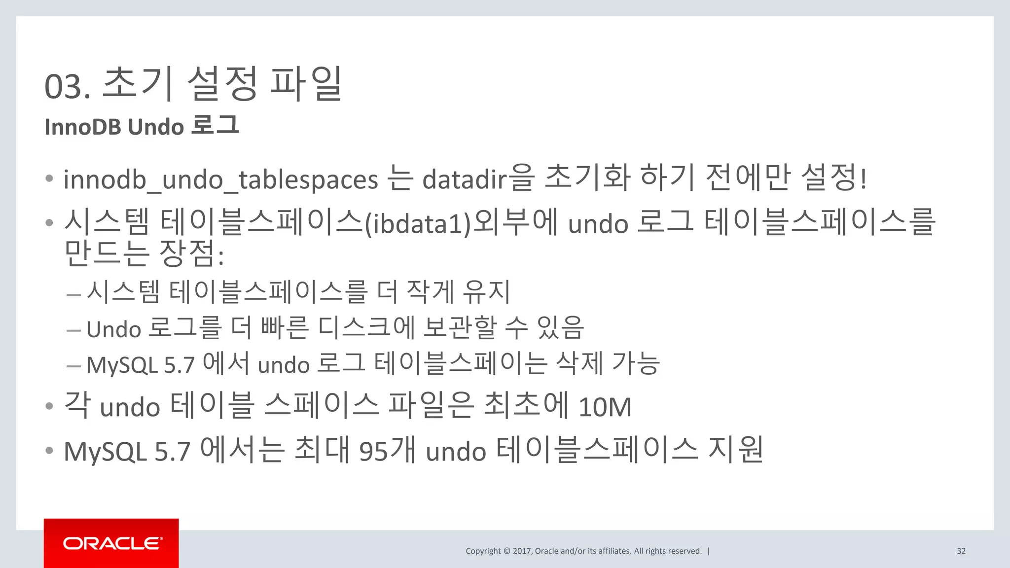 Copyright © 2017, Oracle and/or its affiliates. All rights reserved. |
03. 초기 설정 파일
• innodb_undo_tablespaces 는 datadir을 초기화 하기 전에만 설정!
• 시스템 테이블스페이스(ibdata1)외부에 undo 로그 테이블스페이스를
만드는 장점:
– 시스템 테이블스페이스를 더 작게 유지
– Undo 로그를 더 빠른 디스크에 보관할 수 있음
– MySQL 5.7 에서 undo 로그 테이블스페이는 삭제 가능
• 각 undo 테이블 스페이스 파일은 최초에 10M
• MySQL 5.7 에서는 최대 95개 undo 테이블스페이스 지원
InnoDB Undo 로그
32
 