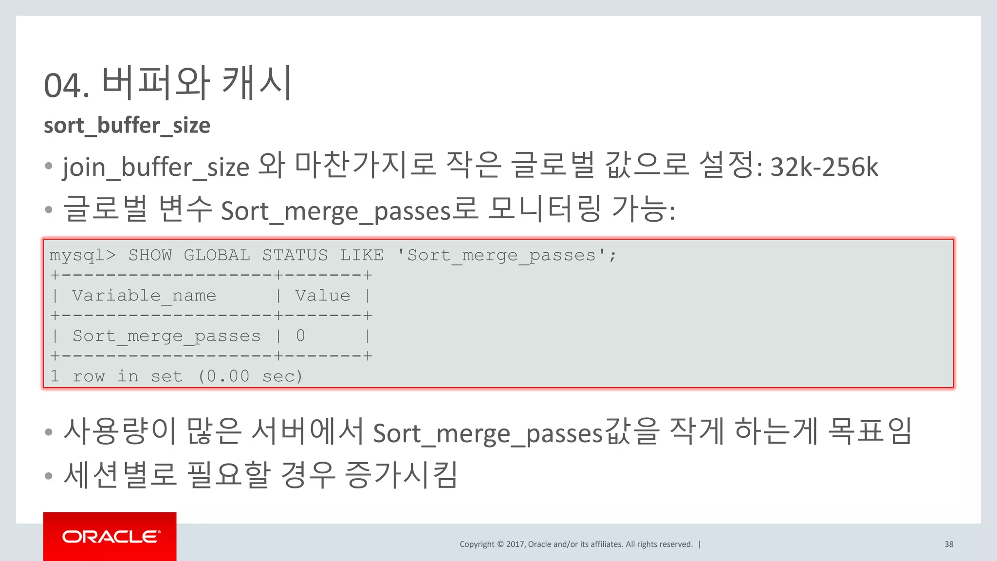 Copyright © 2017, Oracle and/or its affiliates. All rights reserved. |
04. 버퍼와 캐시
• join_buffer_size 와 마찬가지로 작은 글로벌 값으로 설정: 32k-256k
• 글로벌 변수 Sort_merge_passes로 모니터링 가능:
•
• 사용량이 많은 서버에서 Sort_merge_passes값을 작게 하는게 목표임
• 세션별로 필요할 경우 증가시킴
sort_buffer_size
mysql> SHOW GLOBAL STATUS LIKE 'Sort_merge_passes';
+-------------------+-------+
| Variable_name | Value |
+-------------------+-------+
| Sort_merge_passes | 0 |
+-------------------+-------+
1 row in set (0.00 sec)
38
 