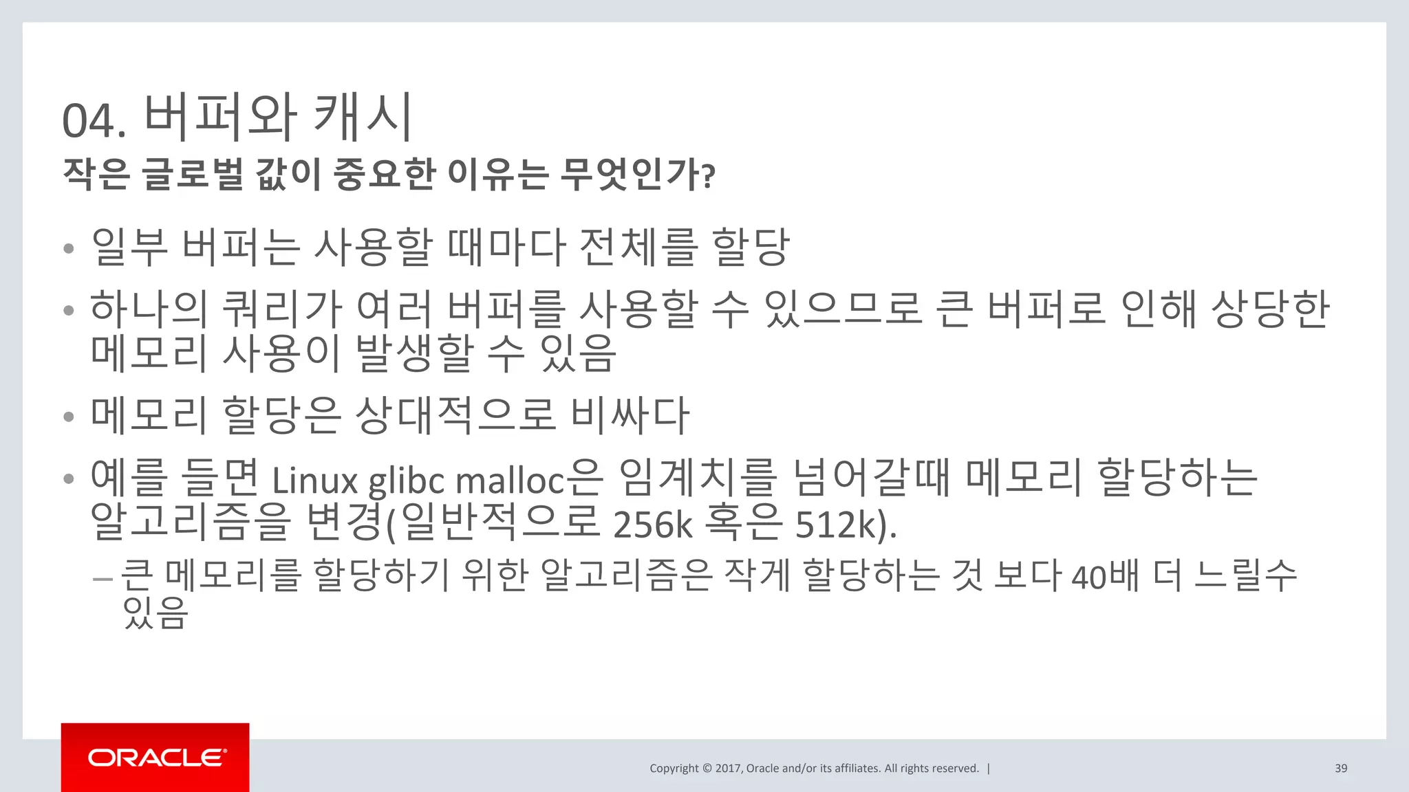 Copyright © 2017, Oracle and/or its affiliates. All rights reserved. |
04. 버퍼와 캐시
• 일부 버퍼는 사용할 때마다 전체를 할당
• 하나의 쿼리가 여러 버퍼를 사용할 수 있으므로 큰 버퍼로 인해 상당한
메모리 사용이 발생할 수 있음
• 메모리 할당은 상대적으로 비싸다
• 예를 들면 Linux glibc malloc은 임계치를 넘어갈때 메모리 할당하는
알고리즘을 변경(일반적으로 256k 혹은 512k).
– 큰 메모리를 할당하기 위한 알고리즘은 작게 할당하는 것 보다 40배 더 느릴수
있음
작은 글로벌 값이 중요한 이유는 무엇인가?
39
 