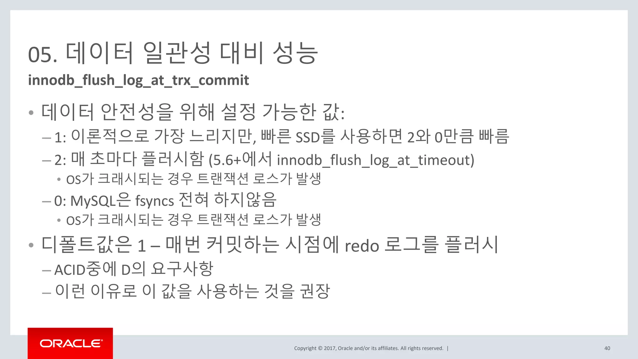 Copyright © 2017, Oracle and/or its affiliates. All rights reserved. |
05. 데이터 일관성 대비 성능
• 데이터 안전성을 위해 설정 가능한 값:
– 1: 이론적으로 가장 느리지만, 빠른 SSD를 사용하면 2와 0만큼 빠름
– 2: 매 초마다 플러시함 (5.6+에서 innodb_flush_log_at_timeout)
• OS가 크래시되는 경우 트랜잭션 로스가 발생
– 0: MySQL은 fsyncs 전혀 하지않음
• OS가 크래시되는 경우 트랜잭션 로스가 발생
• 디폴트값은 1 – 매번 커밋하는 시점에 redo 로그를 플러시
– ACID중에 D의 요구사항
– 이런 이유로 이 값을 사용하는 것을 권장
innodb_flush_log_at_trx_commit
40
 