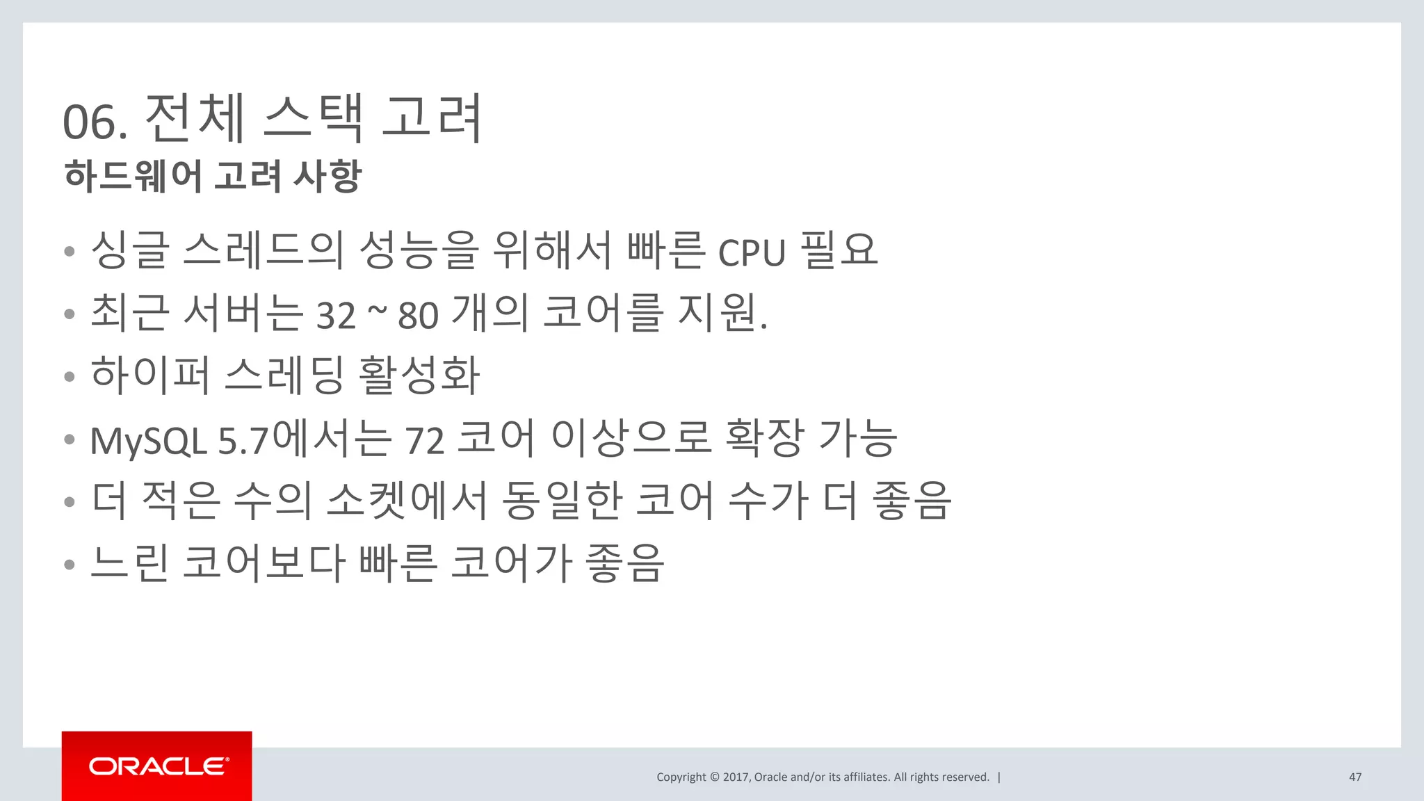 Copyright © 2017, Oracle and/or its affiliates. All rights reserved. |
06. 전체 스택 고려
• 싱글 스레드의 성능을 위해서 빠른 CPU 필요
• 최근 서버는 32 ~ 80 개의 코어를 지원.
• 하이퍼 스레딩 활성화
• MySQL 5.7에서는 72 코어 이상으로 확장 가능
• 더 적은 수의 소켓에서 동일한 코어 수가 더 좋음
• 느린 코어보다 빠른 코어가 좋음
하드웨어 고려 사항
47
 