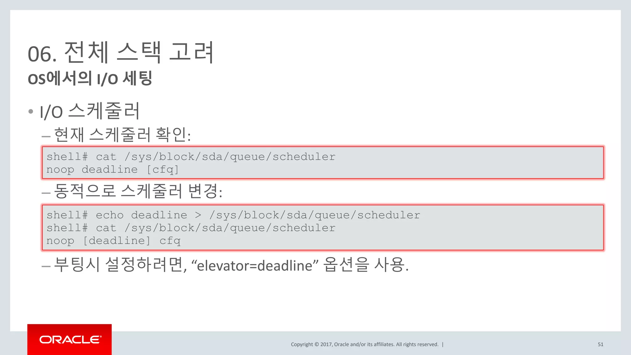Copyright © 2017, Oracle and/or its affiliates. All rights reserved. |
06. 전체 스택 고려
• I/O 스케줄러
– 현재 스케줄러 확인:
– 동적으로 스케줄러 변경:
– 부팅시 설정하려면, “elevator=deadline” 옵션을 사용.
OS에서의 I/O 세팅
shell# cat /sys/block/sda/queue/scheduler
noop deadline [cfq]
shell# echo deadline > /sys/block/sda/queue/scheduler
shell# cat /sys/block/sda/queue/scheduler
noop [deadline] cfq
51
 