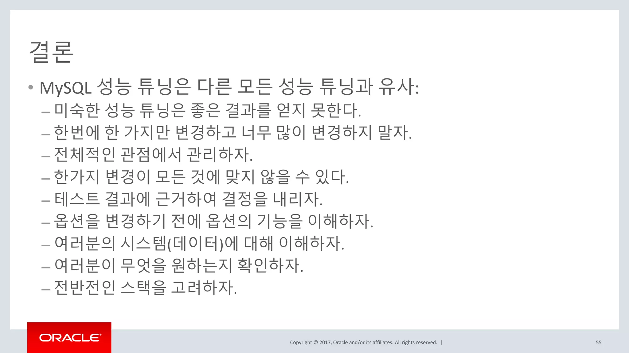 Copyright © 2017, Oracle and/or its affiliates. All rights reserved. |
결론
• MySQL 성능 튜닝은 다른 모든 성능 튜닝과 유사:
– 미숙한 성능 튜닝은 좋은 결과를 얻지 못한다.
– 한번에 한 가지만 변경하고 너무 많이 변경하지 말자.
– 전체적인 관점에서 관리하자.
– 한가지 변경이 모든 것에 맞지 않을 수 있다.
– 테스트 결과에 근거하여 결정을 내리자.
– 옵션을 변경하기 전에 옵션의 기능을 이해하자.
– 여러분의 시스템(데이터)에 대해 이해하자.
– 여러분이 무엇을 원하는지 확인하자.
– 전반전인 스택을 고려하자.
55
 