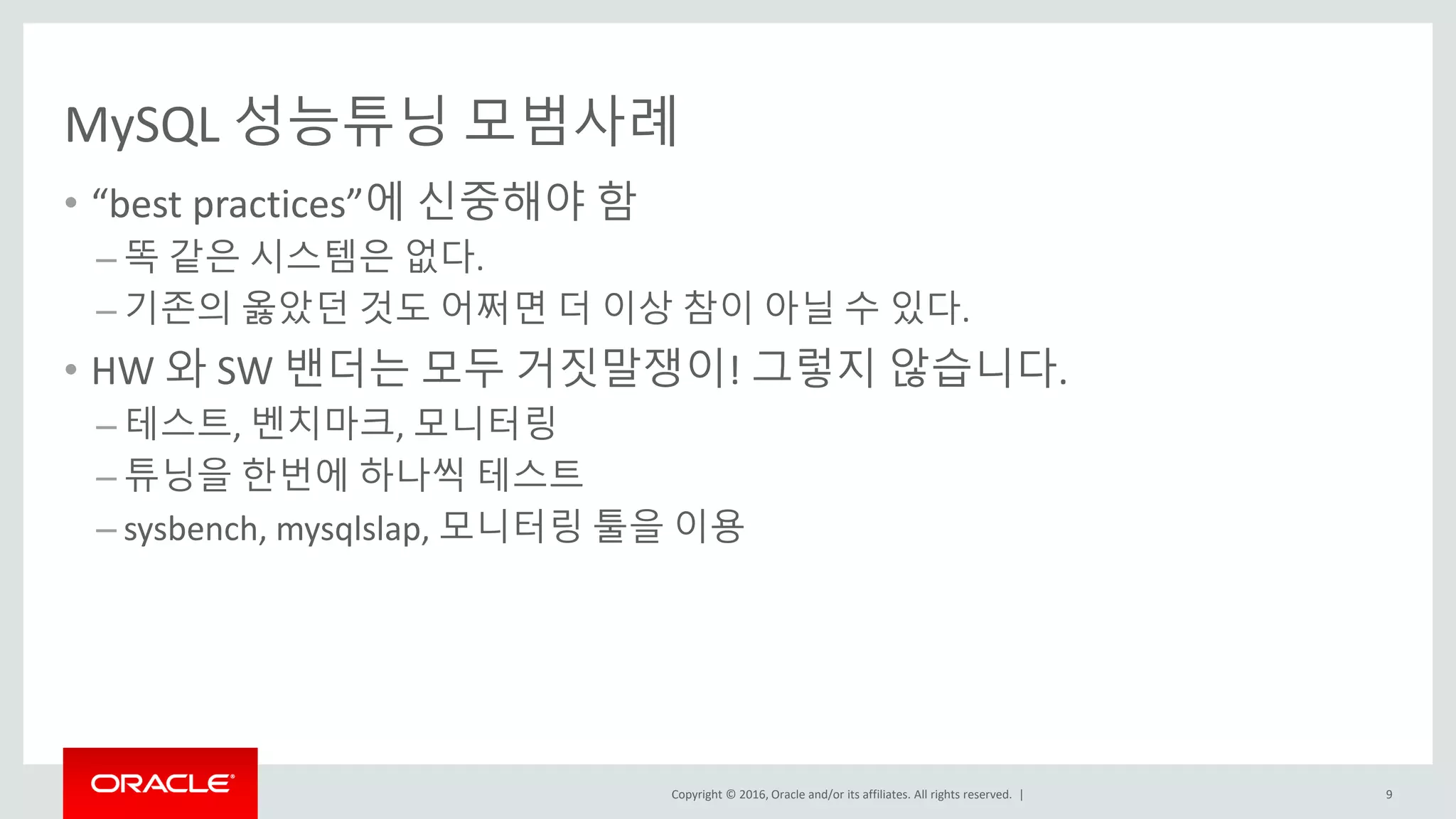 Copyright © 2016, Oracle and/or its affiliates. All rights reserved. |
MySQL 성능튜닝 모범사례
• “best practices”에 신중해야 함
– 똑 같은 시스템은 없다.
– 기존의 옳았던 것도 어쩌면 더 이상 참이 아닐 수 있다.
• HW 와 SW 밴더는 모두 거짓말쟁이! 그렇지 않습니다.
– 테스트, 벤치마크, 모니터링
– 튜닝을 한번에 하나씩 테스트
– sysbench, mysqlslap, 모니터링 툴을 이용
9
 