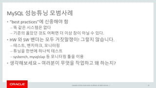 Copyright © 2016, Oracle and/or its affiliates. All rights reserved. |
MySQL 성능튜닝 모범사례
• “best practices”에 신중해야 함
– 똑 같은 시스템은 없다
– 기존의 옳았던 것도 어쩌면 더 이상 참이 아닐 수 있다.
• HW 와 SW 밴더는 모두 거짓말쟁이! 그렇지 않습니다.
– 테스트, 벤치마크, 모니터링
– 튜닝을 한번에 하나씩 테스트
– sysbench, mysqlslap 등 모니터링 툴을 이용
• 생각해보세요 – 여러분이 무엇을 작업하고 왜 하는지?
10
 