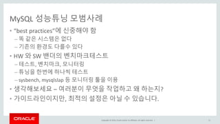 Copyright © 2016, Oracle and/or its affiliates. All rights reserved. |
MySQL 성능튜닝 모범사례
• “best practices”에 신중해야 함
– 똑 같은 시스템은 없다
– 기존의 환경도 다를수 있다
• HW 와 SW 밴더의 벤치마크테스트
– 테스트, 벤치마크, 모니터링
– 튜닝을 한번에 하나씩 테스트
– sysbench, mysqlslap 등 모니터링 툴을 이용
• 생각해보세요 – 여러분이 무엇을 작업하고 왜 하는지?
• 가이드라인이지만, 최적의 설정은 아닐 수 있습니다.
11
 