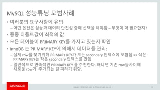 Copyright © 2016, Oracle and/or its affiliates. All rights reserved. |
MySQL 성능튜닝 모범사례
• 여러분의 요구사항에 유의
– 어떤 옵션은 성능과 데이터 안전성 중에 선택을 해야함 – 무엇이 더 필요한지?
• 종종 디폴트값이 최적의 값
• 모든 테이블이 PRIMARY KEY를 가지고 있는지 확인
• InnoDB 는 PRIMARY KEY에 의해서 데이터를 관리:
– 실제 row를 찾기위해 PRIMARY KEY가 모든 secondary 인덱스에 포함됨 => 작은
PRIMARY KEY는 작은 secondary 인덱스를 만듬
– 일반적으로 연속적인 PRIMARY KEY 를 추천한다. 왜냐면 기존 row들사이에
새로운 row가 추가되는 걸 피하기 위함.
12
 