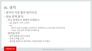Copyright © 2016, Oracle and/or its affiliates. All rights reserved. |
01. 생각
• 생각이 가장 좋은 방어수단
• 성능 문제 분석:
– 무슨 문제인지 정확히 이해한다:
• No: 성능이 너무 느리다.
• Yes:
– 쿼리가 10초간 실행됨, 인터액티브 사용에서는 0.1초이내로 처리되야 함
– 서버는 초당 20만 쿼리를 처리해야 함
– 원인을 파악
• 급히 결론을 내리지 말것
• 전체 스택을 고려
• 원인을 찾았다고 생각하는 이유에 대한 근거제시
14
 