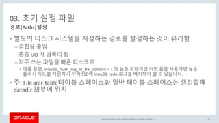 Copyright © 2017, Oracle and/or its affiliates. All rights reserved. |
03. 초기 설정 파일
• 별도의 디스크 시스템을 지정하는 경로를 설정하는 것이 유리함
– 경합을 줄임
– 종종 I/O 가 병목이 됨
– 자주 쓰는 파일을 빠른 디스크로
• 예를 들면, innodb_flush_log_at_trx_commit = 1 및 높은 트랜잭션 커밋 율을 사용하면 높은
플러시 속도를 지원하기 위해 SSD에 InnoDB redo 로그를 배치해야 할 수 있습니다.
• 주: File-per-table테이블 스페이스와 일반 테이블 스페이스는 생성할때
datadir 외부에 위치
경로(Paths)설정
25
 