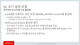 Copyright © 2017, Oracle and/or its affiliates. All rights reserved. |
03. 초기 설정 파일
• InnoDB를 사용하는 경우, 모든 INNODB_METRICS counters를 활성화:
– innodb_monitor_enable = ‘%’
• 오버 헤드가 작아서 추가 세부정보 수집하는데 가치가 있음
• Performance Schema 활성화 확인
– 오버 헤드가 있지만, 성능 튜닝에 매우 유용한 정보를 제공
– 필요에 따라 추가 consumer 및 instrument 를 활성화 (예를 들면 MySQL 5.7의
트랜잭션)
– 런타임에 성능 스키마를 동적으로 설정가능
추가적인 모니터링 기능 활성화
26
 