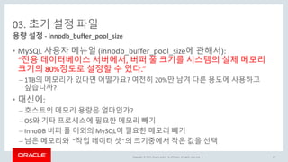Copyright © 2017, Oracle and/or its affiliates. All rights reserved. |
03. 초기 설정 파일
• MySQL 사용자 메뉴얼 (innodb_buffer_pool_size에 관해서):
“전용 데이터베이스 서버에서, 버퍼 풀 크기를 시스템의 실제 메모리
크기의 80%정도로 설정할 수 있다.”
– 1TB의 메모리가 있다면 어떨가요? 여전히 20%만 남겨 다른 용도에 사용하고
싶습니까?
• 대신에:
– 호스트의 메모리 용량은 얼마인가?
– OS와 기타 프로세스에 필요한 메모리 빼기
– InnoDB 버퍼 풀 이외의 MySQL이 필요한 메모리 빼기
– 남은 메모리와 “작업 데이터 셋”의 크기중에서 작은 값을 선택
용량 설정 - innodb_buffer_pool_size
27
 