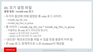 Copyright © 2017, Oracle and/or its affiliates. All rights reserved. |
03. 초기 설정 파일
• 두가지 옵션에 의해 결정된 총 redo 로그 사이즈:
– innodb_log_file_size
– innodb_log_files_in_group
• 총 사이즈 = innodb_log_file_size * innodb_log_files_in_group
– 지원하는 총 redo 로그 사이즈의 최고치:
• MySQL 5.5 및 이전 버전: 단 4G이하
• MySQL 5.6 및 이상 버전: 단 512G 이하
• “과도한” 체크포인트를 피할 수 있을 만큼 충분히 커야 함
• 큰 redo 로그, 잠재적으로 느린 shutdown이 예상됨
용량 설정 – InnoDB redo 로그
28
 