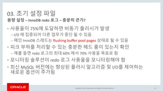 Copyright © 2017, Oracle and/or its affiliates. All rights reserved. |
03. 초기 설정 파일
• 사용율이 75%에 도달하면 비동기 플러시가 발생
– I/O 에 집중되어 다른 업무가 중단 될 수 있음
– 메인 InnoDB 스레드는 flushing buffer pool pages 상태로 될 수 있음
• 피크 부하를 처리할 수 있는 충분한 헤드 룸이 있는지 확인
– 예를 들면 redo 로그의 최대 60% 에서 70% 사용을 목표로 함
• 모니터링 솔루션이 redo 로그 사용율을 모니터링해야 함
• 최신 MySQL 버전에는 향상된 플러시 알고리즘 및 I/O를 제어하는
새로운 옵션이 추가됨
용량 설정 – InnoDB redo 로그 – 충분히 큰가?
31
 