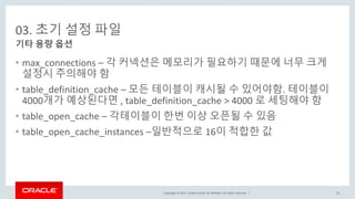 Copyright © 2017, Oracle and/or its affiliates. All rights reserved. |
03. 초기 설정 파일
• max_connections – 각 커넥션은 메모리가 필요하기 때문에 너무 크게
설정시 주의해야 함
• table_definition_cache – 모든 테이블이 캐시될 수 있어야함. 테이블이
4000개가 예상된다면 , table_definition_cache > 4000 로 세팅해야 함
• table_open_cache – 각테이블이 한번 이상 오픈될 수 있음
• table_open_cache_instances –일반적으로 16이 적합한 값
기타 용량 옵션
33
 