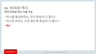 Copyright © 2017, Oracle and/or its affiliates. All rights reserved. |
04. 버퍼와 캐시
• 캐시를 활성화하는 것이 확실히 더 좋다?
• 캐시와 버퍼는 크면 클수록 확실히 더 좋다 ?
• No!
여러 버퍼와 캐시 사용 가능
35
 