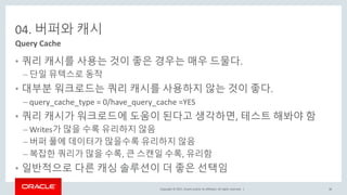 Copyright © 2017, Oracle and/or its affiliates. All rights reserved. |
04. 버퍼와 캐시
• 쿼리 캐시를 사용는 것이 좋은 경우는 매우 드물다.
– 단일 뮤텍스로 동작
• 대부분 워크로드는 쿼리 캐시를 사용하지 않는 것이 좋다.
– query_cache_type = 0/have_query_cache =YES
• 쿼리 캐시가 워크로드에 도움이 된다고 생각하면, 테스트 해봐야 함
– Writes가 많을 수록 유리하지 않음
– 버퍼 풀에 데이터가 많을수록 유리하지 않음
– 복잡한 쿼리가 많을 수록, 큰 스캔일 수록, 유리함
• 일반적으로 다른 캐싱 솔루션이 더 좋은 선택임
Query Cache
36
 