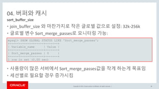 Copyright © 2017, Oracle and/or its affiliates. All rights reserved. |
04. 버퍼와 캐시
• join_buffer_size 와 마찬가지로 작은 글로벌 값으로 설정: 32k-256k
• 글로벌 변수 Sort_merge_passes로 모니터링 가능:
•
• 사용량이 많은 서버에서 Sort_merge_passes값을 작게 하는게 목표임
• 세션별로 필요할 경우 증가시킴
sort_buffer_size
mysql> SHOW GLOBAL STATUS LIKE 'Sort_merge_passes';
+-------------------+-------+
| Variable_name | Value |
+-------------------+-------+
| Sort_merge_passes | 0 |
+-------------------+-------+
1 row in set (0.00 sec)
38
 