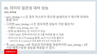 Copyright © 2017, Oracle and/or its affiliates. All rights reserved. |
05. 데이터 일관성 대비 성능
• sync_binlog != 1 인 경우 마스터가 죽으면 슬레이브가 재구축 되여야
함을 의미
• 그러면 sync_binlog = 0 인 경우라면 성능이 가장 좋은가?
– 디폴트: max_binlog_size = 1G
– 현재 1G 메모리는 큰 사이즈가 아님
– 그래서 OS는 전체 바이너리 로그를 버퍼링 할 수 있음
– 바이너리 로그가 rotating 할때, 1G가 디스크로 플러시
• 바이너리 로그 rotaiton이 완료 될때 까지 모든 커밋을 중지
• 즉: sync_binlog = 0은 최상의 처리량을 제공하지만 sync_binlog = 1은
가장 예측가능한 성능을 제공할 수 있다.
sync_binlog
44
 