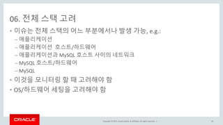 Copyright © 2017, Oracle and/or its affiliates. All rights reserved. |
06. 전체 스택 고려
• 이슈는 전체 스택의 어느 부분에서나 발생 가능, e.g.:
– 애플리케이션
– 애플리케이션 호스트/하드웨어
– 애플리케이션과 MySQL 호스트 사이의 네트워크
– MySQL 호스트/하드웨어
– MySQL
• 이것을 모니터링 할 때 고려해야 함
• OS/하드웨어 세팅을 고려해야 함
45
 