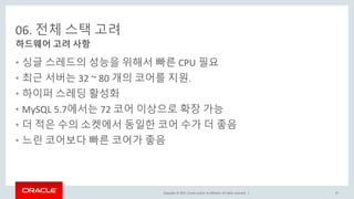 Copyright © 2017, Oracle and/or its affiliates. All rights reserved. |
06. 전체 스택 고려
• 싱글 스레드의 성능을 위해서 빠른 CPU 필요
• 최근 서버는 32 ~ 80 개의 코어를 지원.
• 하이퍼 스레딩 활성화
• MySQL 5.7에서는 72 코어 이상으로 확장 가능
• 더 적은 수의 소켓에서 동일한 코어 수가 더 좋음
• 느린 코어보다 빠른 코어가 좋음
하드웨어 고려 사항
47
 