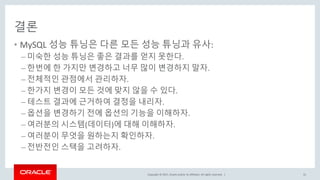 Copyright © 2017, Oracle and/or its affiliates. All rights reserved. |
결론
• MySQL 성능 튜닝은 다른 모든 성능 튜닝과 유사:
– 미숙한 성능 튜닝은 좋은 결과를 얻지 못한다.
– 한번에 한 가지만 변경하고 너무 많이 변경하지 말자.
– 전체적인 관점에서 관리하자.
– 한가지 변경이 모든 것에 맞지 않을 수 있다.
– 테스트 결과에 근거하여 결정을 내리자.
– 옵션을 변경하기 전에 옵션의 기능을 이해하자.
– 여러분의 시스템(데이터)에 대해 이해하자.
– 여러분이 무엇을 원하는지 확인하자.
– 전반전인 스택을 고려하자.
55
 