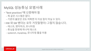 Copyright © 2016, Oracle and/or its affiliates. All rights reserved. |
MySQL 성능튜닝 모범사례
• “best practices”에 신중해야 함
– 똑 같은 시스템은 없다.
– 기존의 옳았던 것도 어쩌면 더 이상 참이 아닐 수 있다.
• HW 와 SW 밴더는 모두 거짓말쟁이! 그렇지 않습니다.
– 테스트, 벤치마크, 모니터링
– 튜닝을 한번에 하나씩 테스트
– sysbench, mysqlslap, 모니터링 툴을 이용
9
 