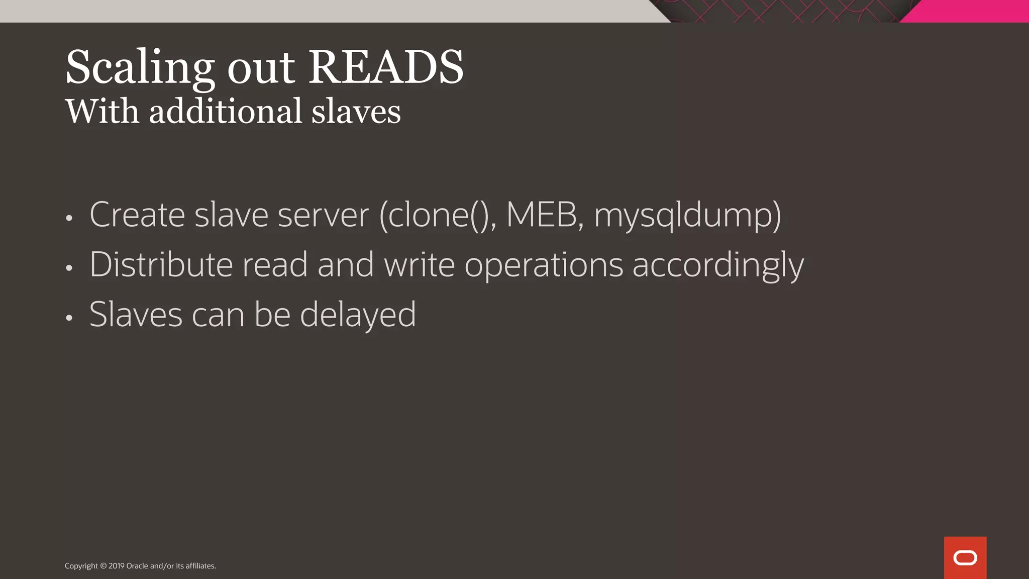 Copyright © 2019 Oracle and/or its affiliates. Scaling out READS With additional slaves • Create slave server (clone(), MEB, mysqldump) • Distribute read and write operations accordingly • Slaves can be delayed 