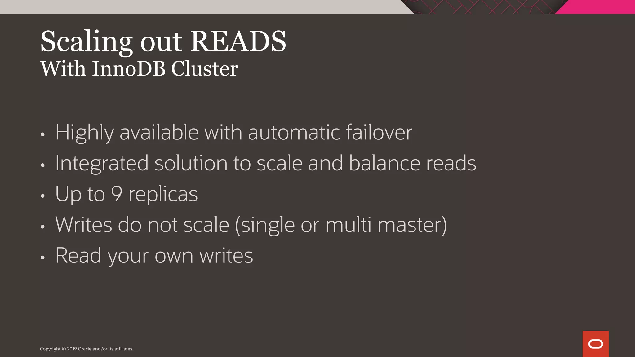 Copyright © 2019 Oracle and/or its affiliates. Scaling out READS With InnoDB Cluster • Highly available with automatic failover • Integrated solution to scale and balance reads • Up to 9 replicas • Writes do not scale (single or multi master) • Read your own writes 
