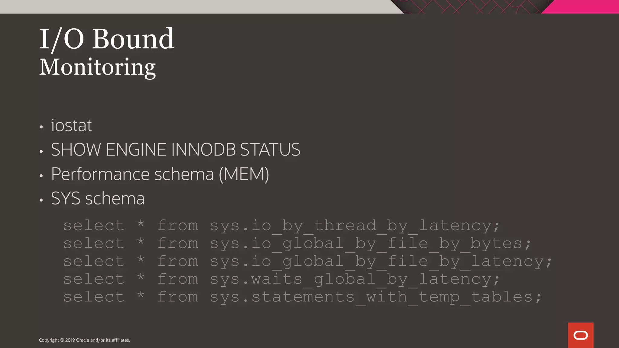 Copyright © 2019 Oracle and/or its affiliates. I/O Bound Monitoring • iostat • SHOW ENGINE INNODB STATUS • Performance schema (MEM) • SYS schema select * from sys.io_by_thread_by_latency; select * from sys.io_global_by_file_by_bytes; select * from sys.io_global_by_file_by_latency; select * from sys.waits_global_by_latency; select * from sys.statements_with_temp_tables; 