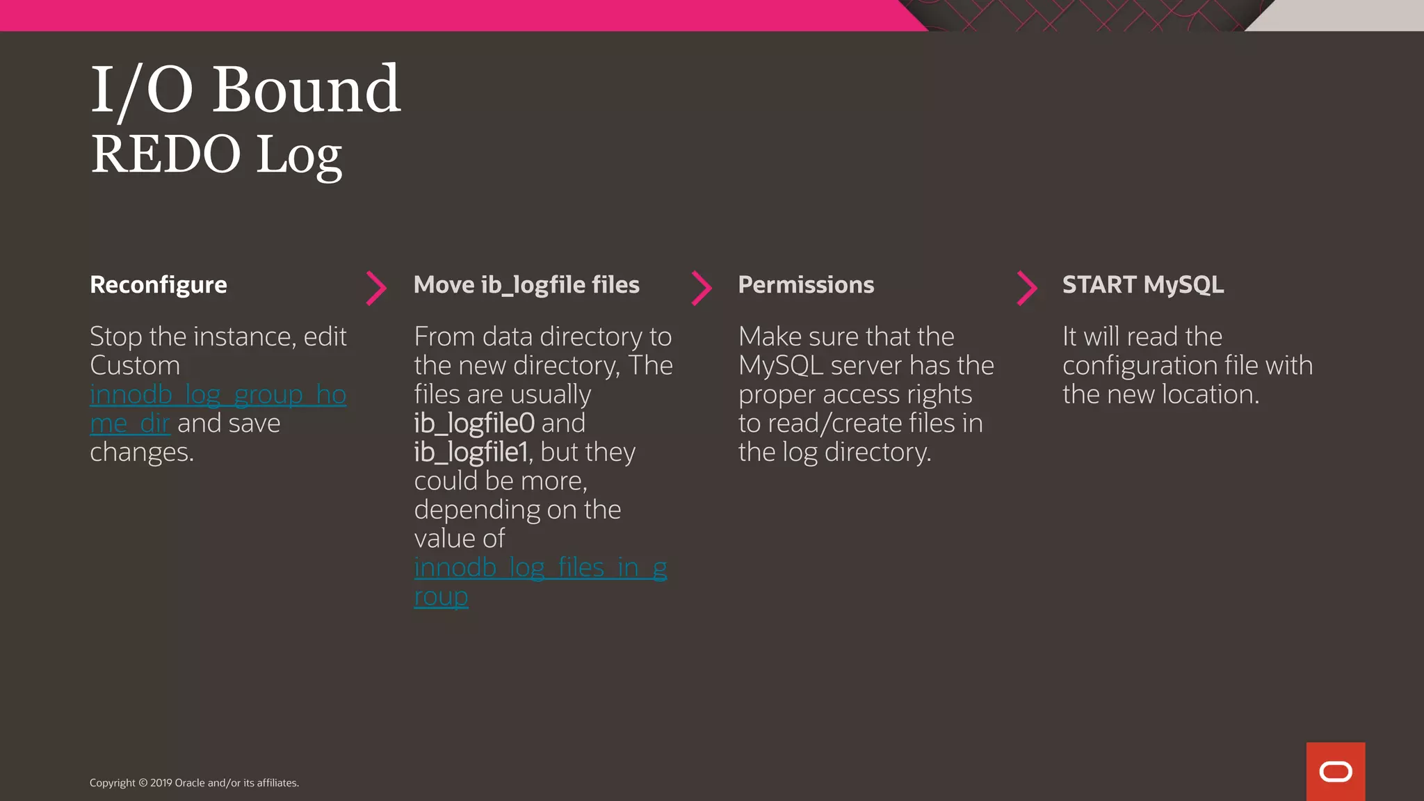 Reconfigure Move ib_logfile files Permissions START MySQL Copyright © 2019 Oracle and/or its affiliates. I/O Bound REDO Log Stop the instance, edit Custom innodb_log_group_ho me_dir and save changes. From data directory to the new directory, The files are usually ib_logfile0 and ib_logfile1, but they could be more, depending on the value of innodb_log_files_in_g roup Make sure that the MySQL server has the proper access rights to read/create files in the log directory. It will read the configuration file with the new location. 