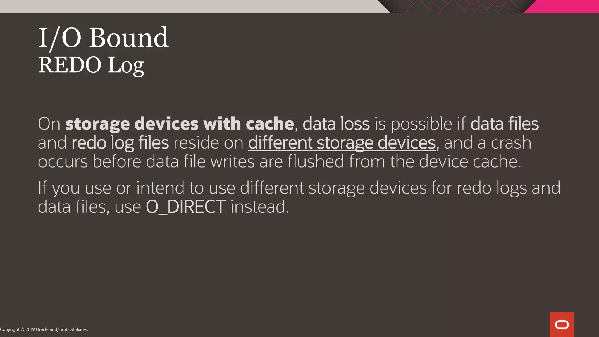 On storage devices with cache, data loss is possible if data files and redo log files reside on different storage devices, and a crash occurs before data file writes are flushed from the device cache. If you use or intend to use different storage devices for redo logs and data files, use O_DIRECT instead. I/O Bound REDO Log Copyright © 2019 Oracle and/or its affiliates. 