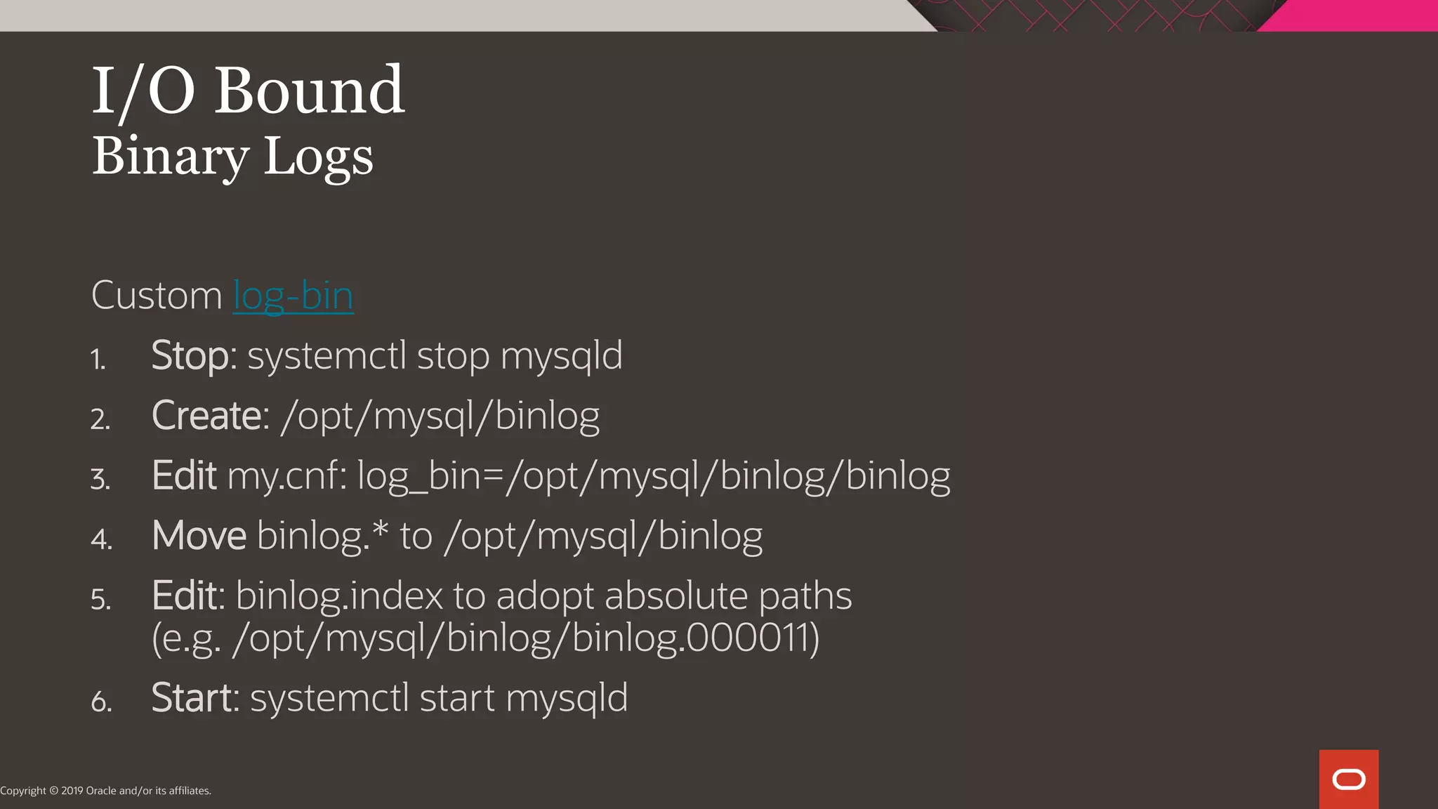 I/O Bound Binary Logs Copyright © 2019 Oracle and/or its affiliates. Custom log-bin 1. Stop: systemctl stop mysqld 2. Create: /opt/mysql/binlog 3. Edit my.cnf: log_bin=/opt/mysql/binlog/binlog 4. Move binlog.* to /opt/mysql/binlog 5. Edit: binlog.index to adopt absolute paths (e.g. /opt/mysql/binlog/binlog.000011) 6. Start: systemctl start mysqld 
