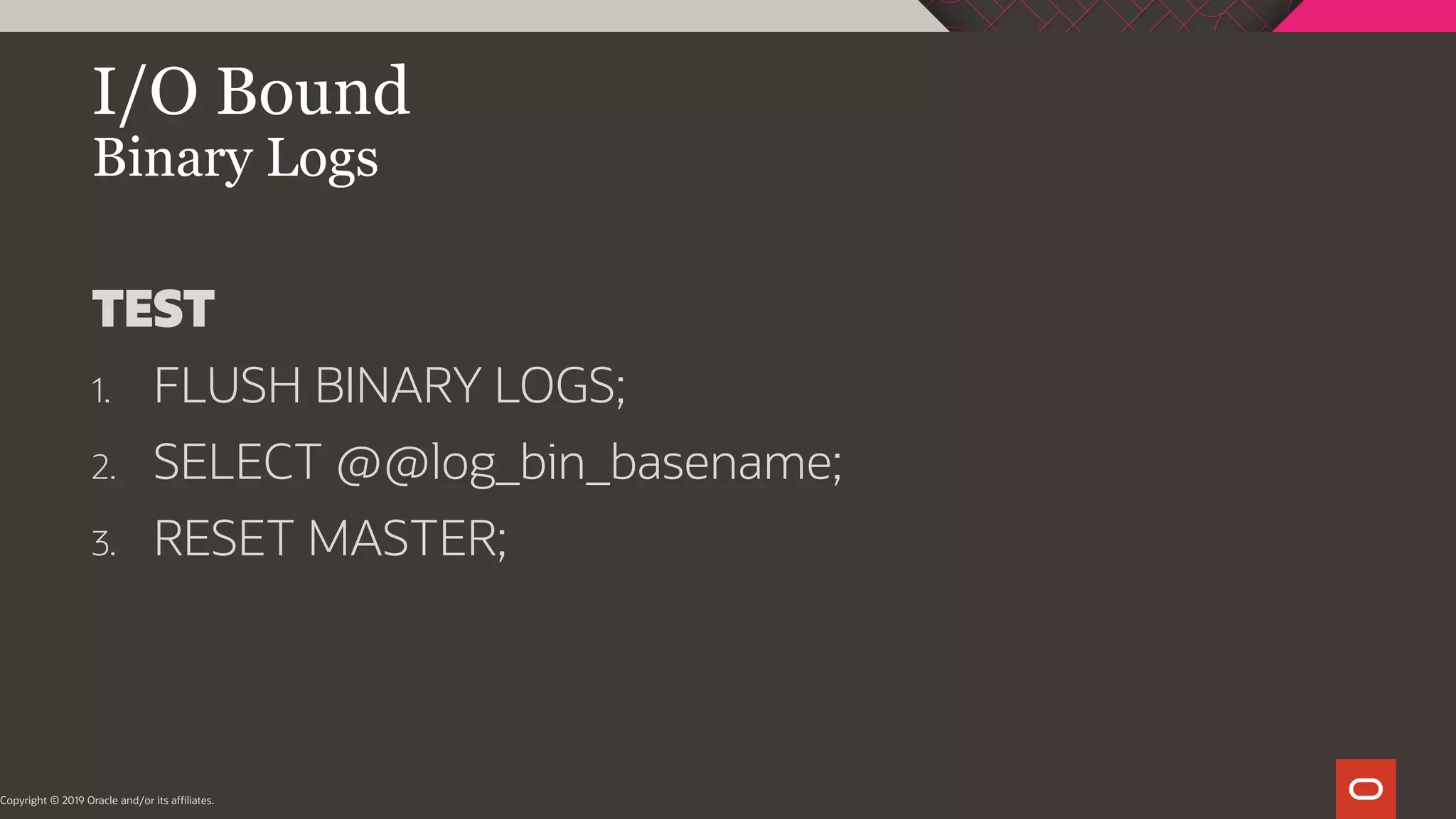 I/O Bound Binary Logs Copyright © 2019 Oracle and/or its affiliates. TEST 1. FLUSH BINARY LOGS; 2. SELECT @@log_bin_basename; 3. RESET MASTER; 