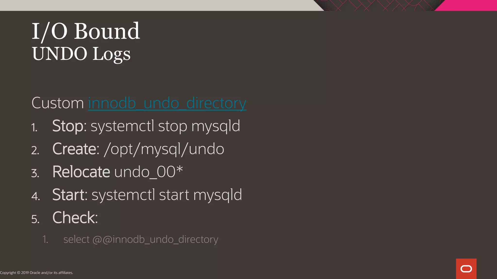 I/O Bound UNDO Logs Copyright © 2019 Oracle and/or its affiliates. Custom innodb_undo_directory 1. Stop: systemctl stop mysqld 2. Create: /opt/mysql/undo 3. Relocate undo_00* 4. Start: systemctl start mysqld 5. Check: 1. select @@innodb_undo_directory 