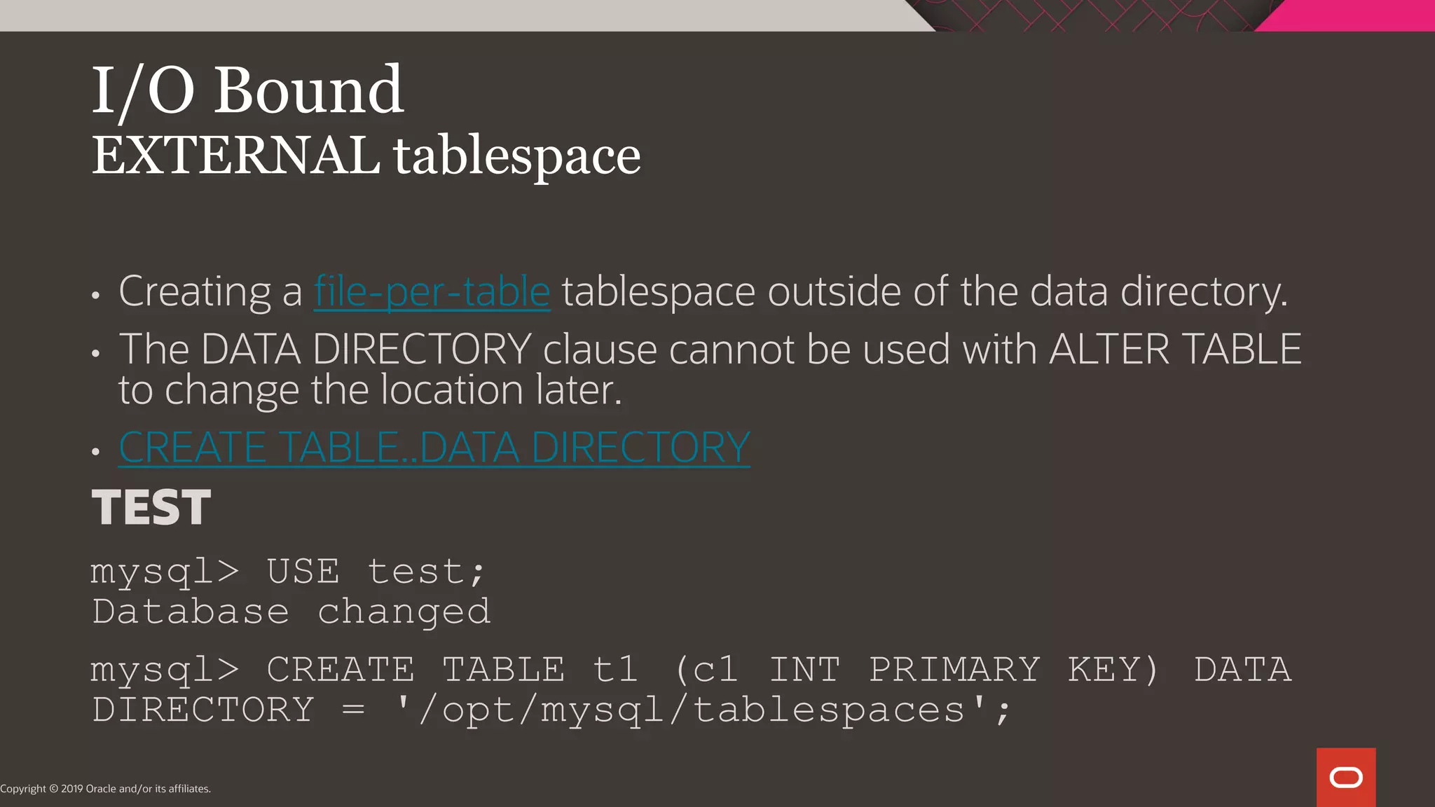 I/O Bound EXTERNAL tablespace Copyright © 2019 Oracle and/or its affiliates. • Creating a file-per-table tablespace outside of the data directory. • The DATA DIRECTORY clause cannot be used with ALTER TABLE to change the location later. • CREATE TABLE..DATA DIRECTORY TEST mysql> USE test; Database changed mysql> CREATE TABLE t1 (c1 INT PRIMARY KEY) DATA DIRECTORY = '/opt/mysql/tablespaces'; 